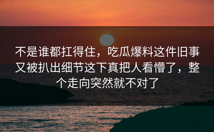 不是谁都扛得住，吃瓜爆料这件旧事又被扒出细节这下真把人看懵了，整个走向突然就不对了