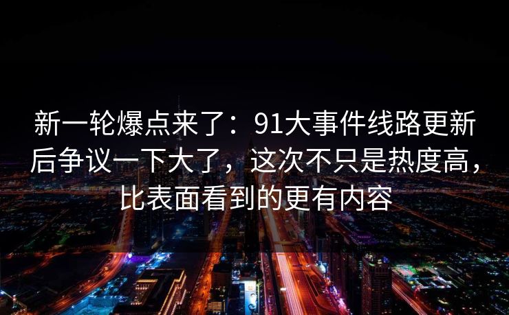 新一轮爆点来了：91大事件线路更新后争议一下大了，这次不只是热度高，比表面看到的更有内容