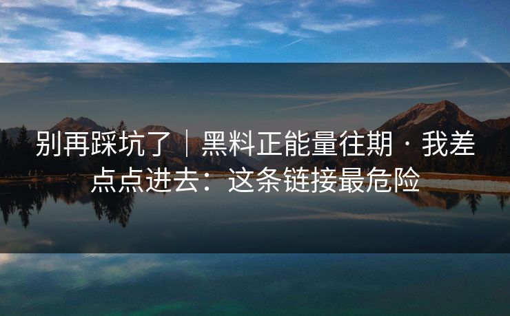 别再踩坑了｜黑料正能量往期 · 我差点点进去：这条链接最危险