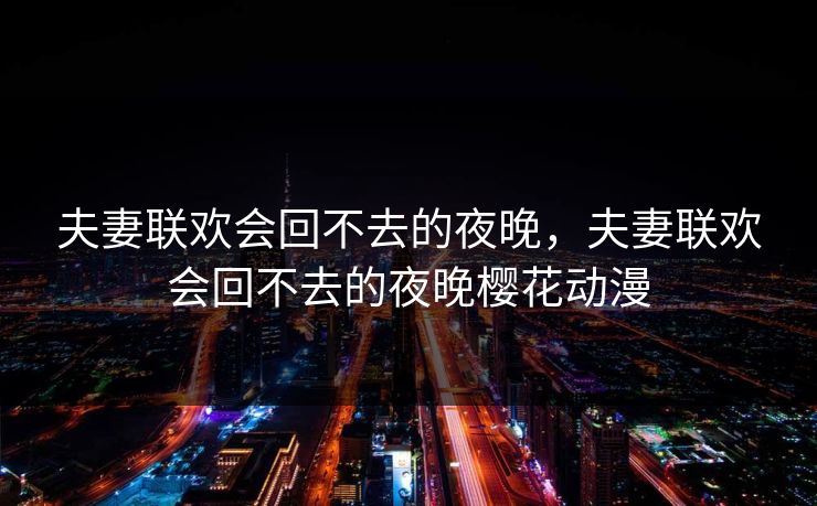 夫妻联欢会回不去的夜晚,夫妻联欢会回不去的夜晚樱花动漫 夫妻联欢会回不去的夜晚,夫妻联欢会回不去的夜晚樱花动漫