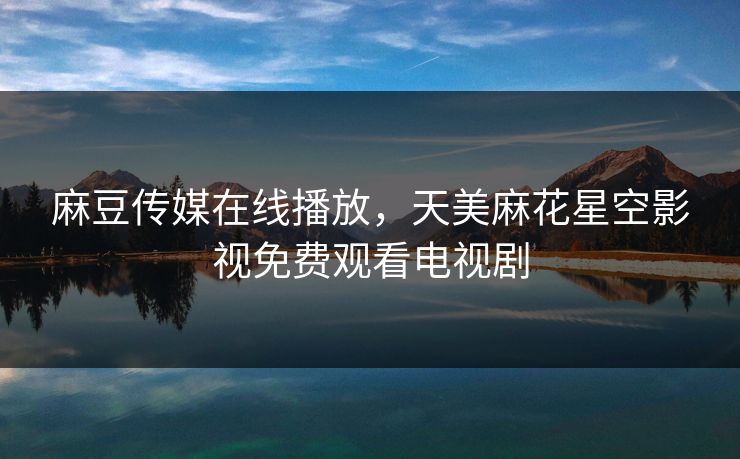 麻豆传媒在线播放，天美麻花星空影视免费观看电视剧