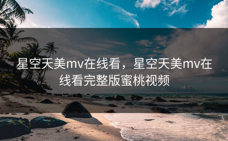 星空天美mv在线看，星空天美mv在线看完整版蜜桃视频