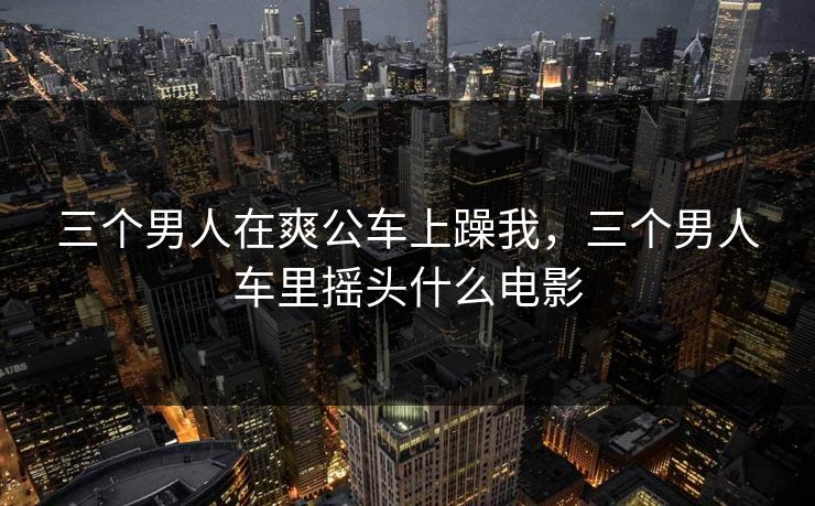 三个男人在爽公车上躁我，三个男人车里摇头什么电影