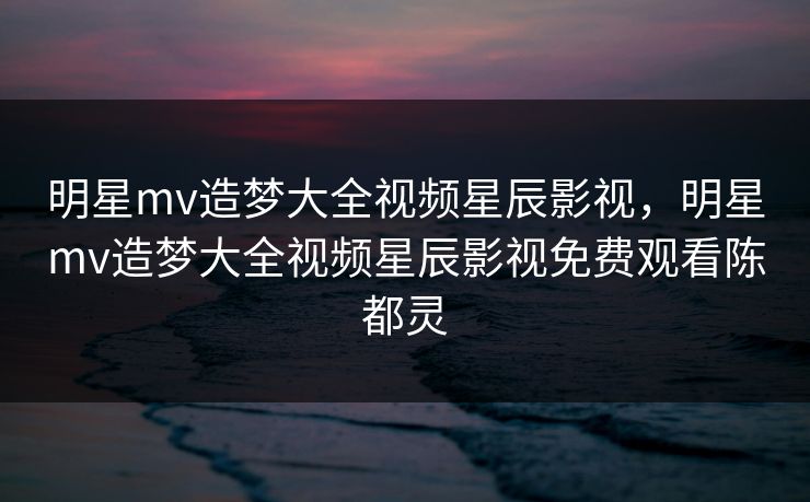 明星mv造梦大全视频星辰影视，明星mv造梦大全视频星辰影视免费观看陈都灵