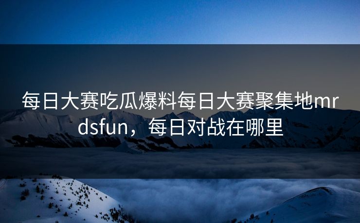 每日大赛吃瓜爆料每日大赛聚集地mrdsfun，每日对战在哪里