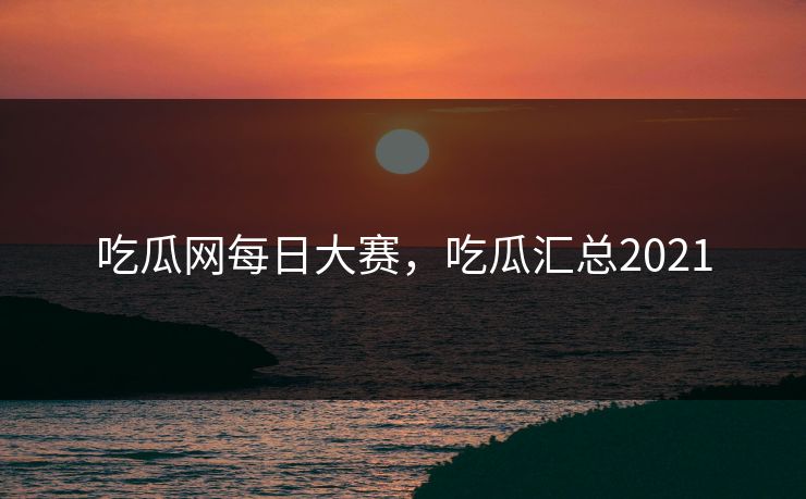 吃瓜网每日大赛，吃瓜汇总2021