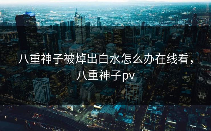八重神子被焯出白水怎么办在线看，八重神子pv