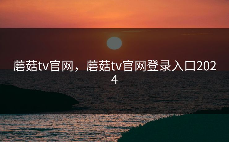 蘑菇tv官网，蘑菇tv官网登录入口2024