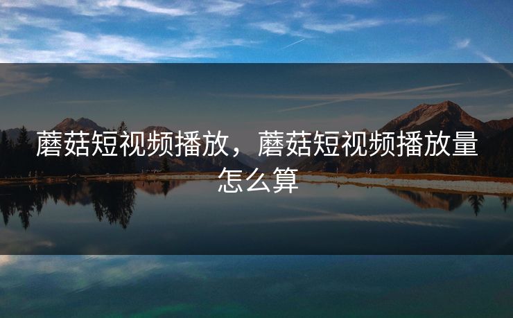 蘑菇短视频播放，蘑菇短视频播放量怎么算