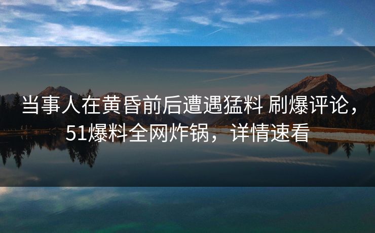 当事人在黄昏前后遭遇猛料 刷爆评论,51爆料全网炸锅,详情速看 当事人在黄昏前后遭遇猛料 刷爆评论,51爆料全网炸锅,详情速看