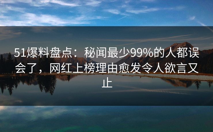 51爆料盘点：秘闻最少99%的人都误会了，网红上榜理由愈发令人欲言又止