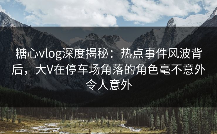 糖心vlog深度揭秘：热点事件风波背后，大V在停车场角落的角色毫不意外令人意外