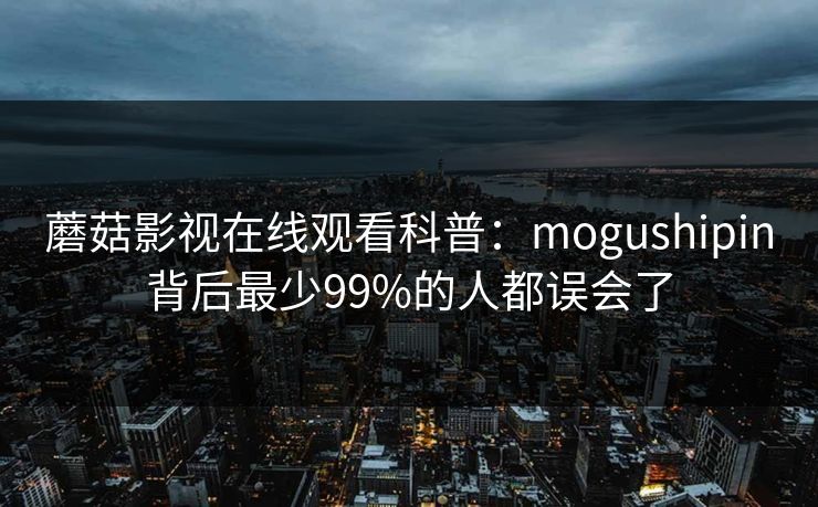 蘑菇影视在线观看科普：mogushipin背后最少99%的人都误会了