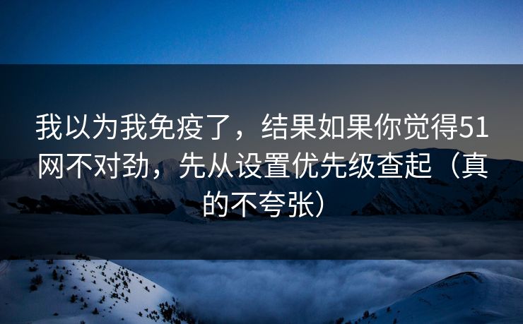 我以为我免疫了，结果如果你觉得51网不对劲，先从设置优先级查起（真的不夸张）