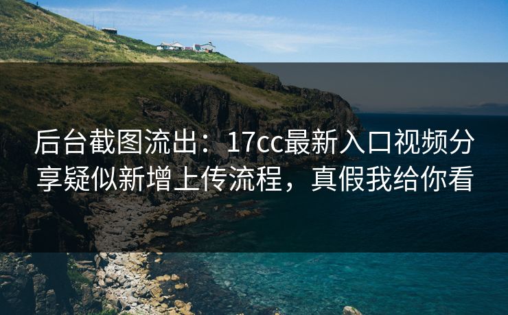 后台截图流出：17cc最新入口视频分享疑似新增上传流程，真假我给你看