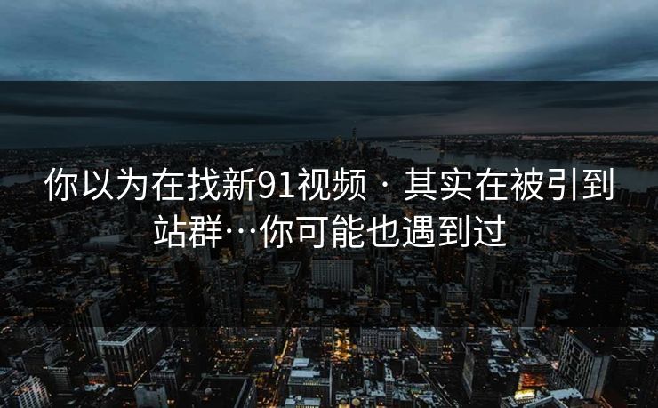 你以为在找新91视频 · 其实在被引到站群…你可能也遇到过