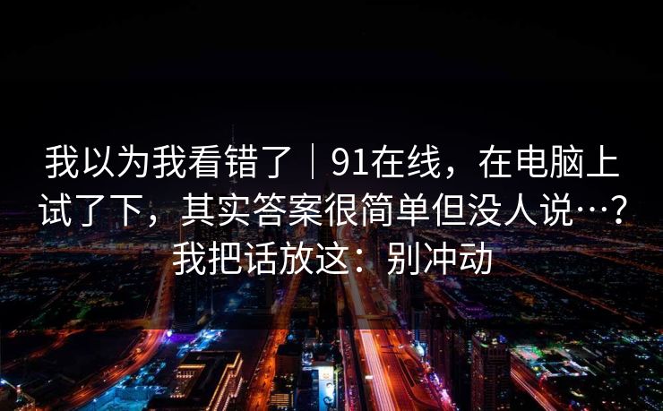我以为我看错了｜91在线，在电脑上试了下，其实答案很简单但没人说…？我把话放这：别冲动