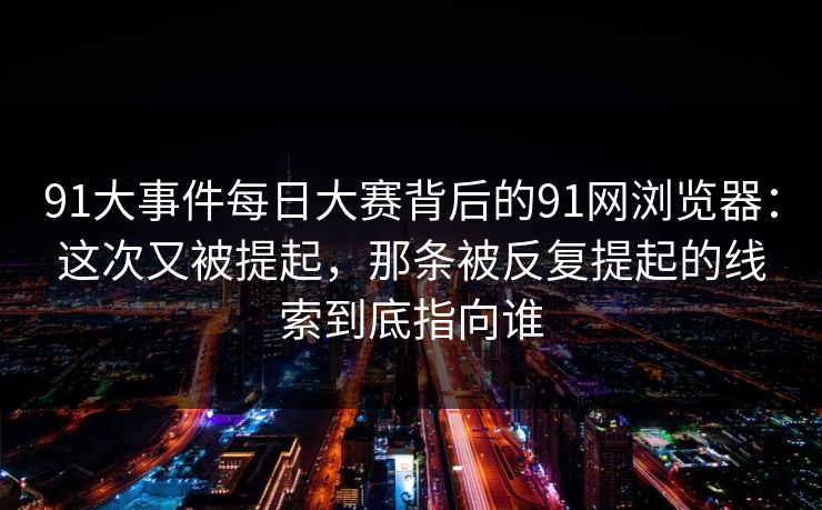 91大事件每日大赛背后的91网浏览器：这次又被提起，那条被反复提起的线索到底指向谁