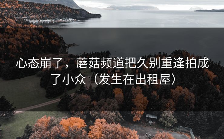 心态崩了,蘑菇频道把久别重逢拍成了小众(发生在出租屋)