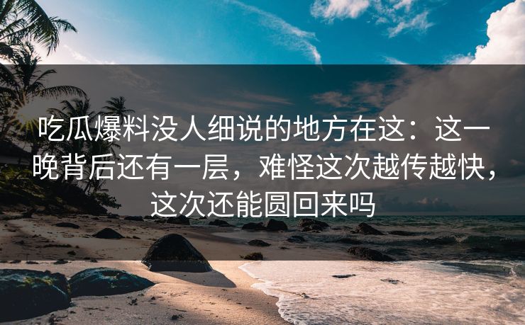 吃瓜爆料没人细说的地方在这:这一晚背后还有一层,难怪这次越传越快,这次还能圆回来吗