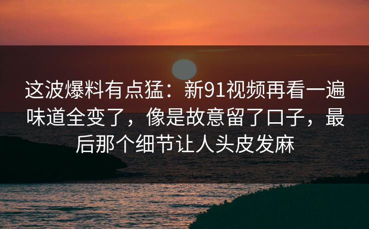 这波爆料有点猛:新91视频再看一遍味道全变了,像是故意留了口子,最后那个细节让人头皮发麻