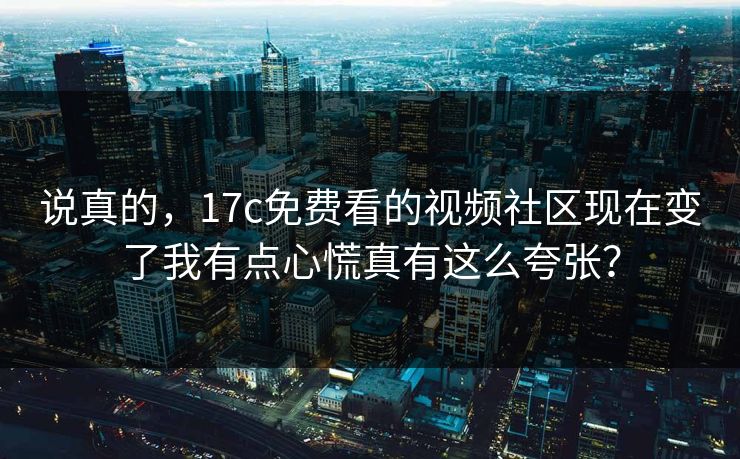 说真的，17c免费看的视频社区现在变了我有点心慌真有这么夸张？