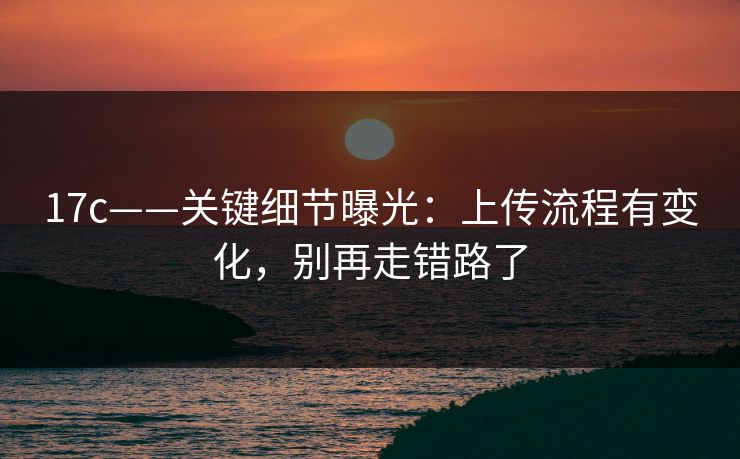 17c——关键细节曝光:上传流程有变化,别再走错路了