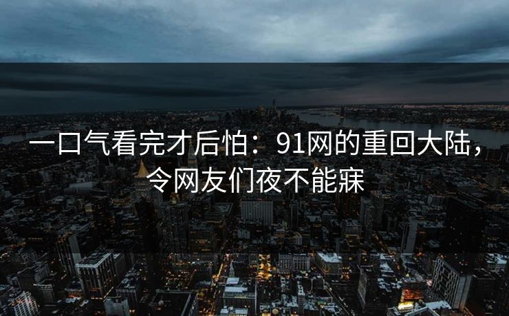 一口气看完才后怕:91网的重回大陆,令网友们夜不能寐