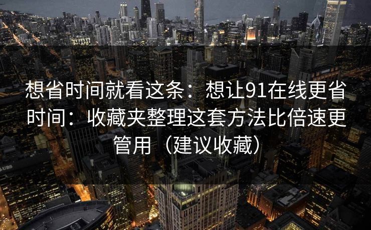 想省时间就看这条:想让91在线更省时间:收藏夹整理这套方法比倍速更管用(建议收藏)