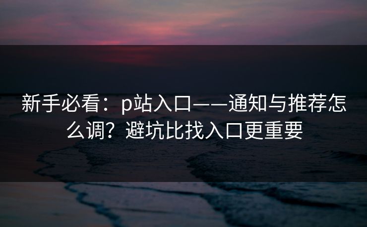 新手必看:p站入口——通知与推荐怎么调?避坑比找入口更重要 新手必看:p站入口——通知与推荐怎么调?避坑比找入口更重要