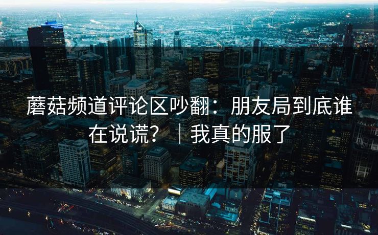 蘑菇频道评论区吵翻:朋友局到底谁在说谎?|我真的服了