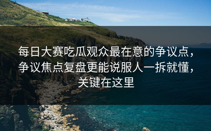 每日大赛吃瓜观众最在意的争议点，争议焦点复盘更能说服人一拆就懂，关键在这里