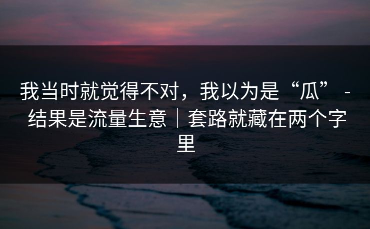 我当时就觉得不对，我以为是“瓜” - 结果是流量生意｜套路就藏在两个字里