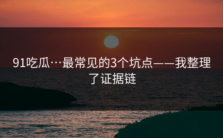 91吃瓜…最常见的3个坑点——我整理了证据链