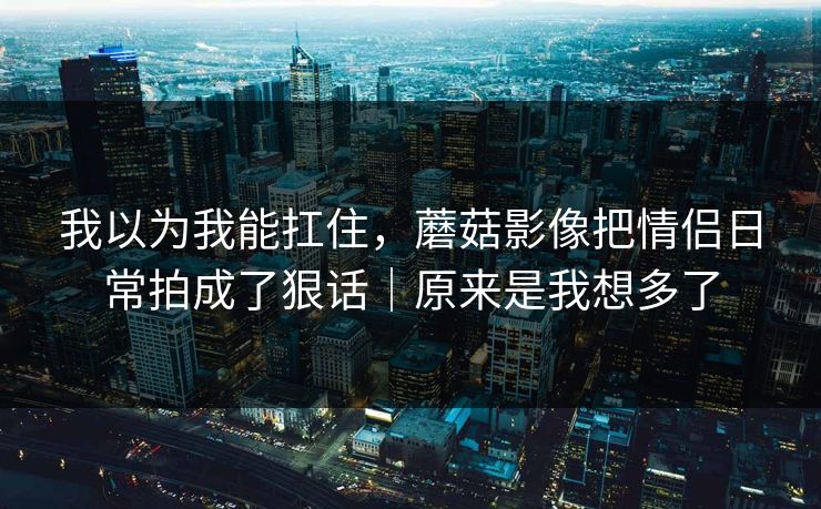 我以为我能扛住，蘑菇影像把情侣日常拍成了狠话｜原来是我想多了