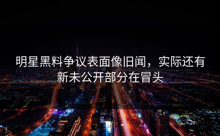 明星黑料争议表面像旧闻，实际还有新未公开部分在冒头