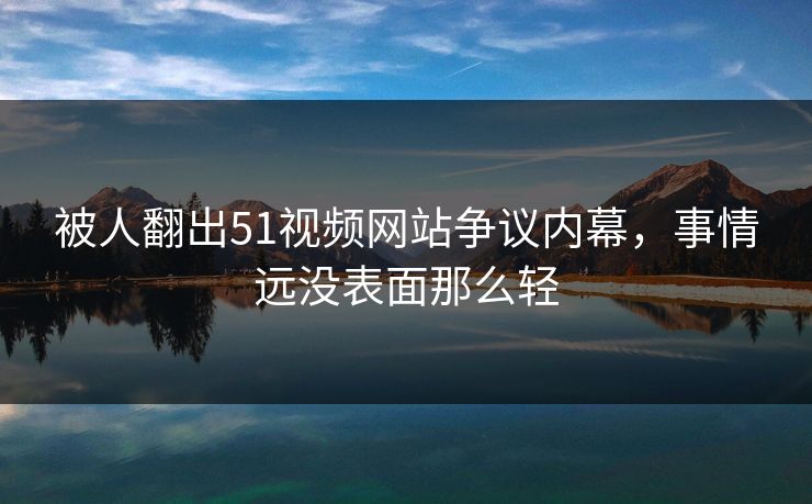 被人翻出51视频网站争议内幕，事情远没表面那么轻