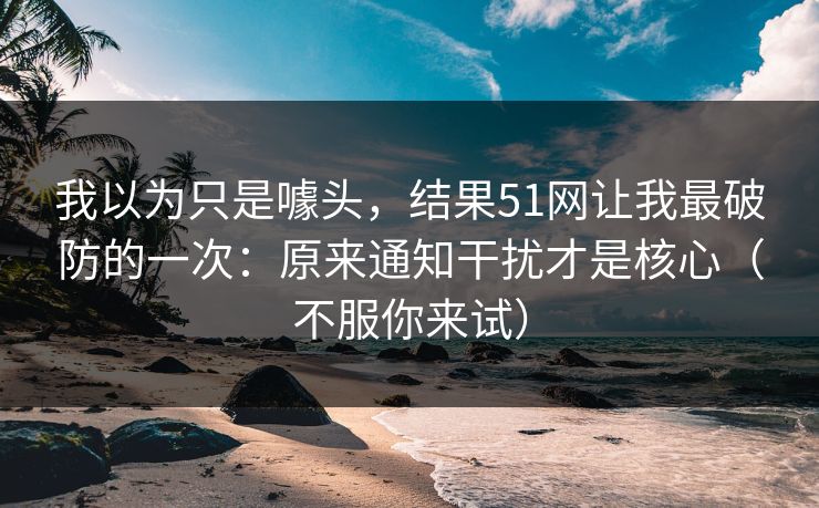 我以为只是噱头,结果51网让我最破防的一次:原来通知干扰才是核心(不服你来试) 我以为只是噱头,结果51网让我最破防的一次:原来通知干扰才是核心(不服你来试)