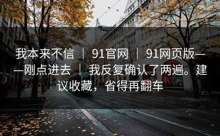 我本来不信 | 91官网 | 91网页版——刚点进去 | 我反复确认了两遍。建议收藏,省得再翻车