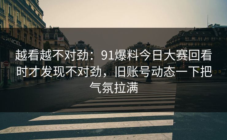 越看越不对劲：91爆料今日大赛回看时才发现不对劲，旧账号动态一下把气氛拉满