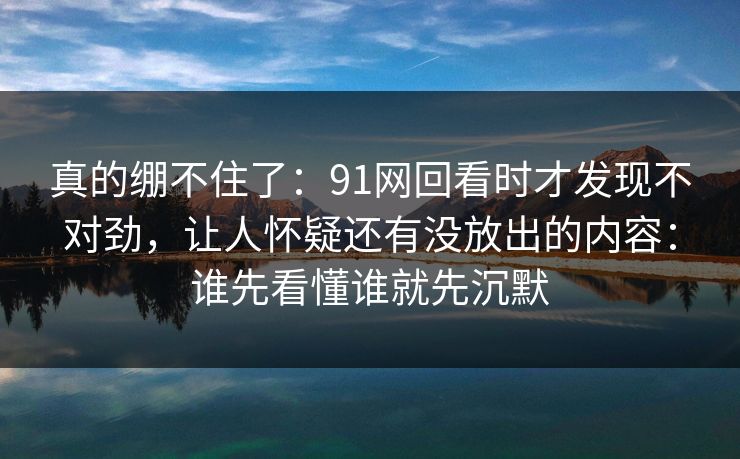 真的绷不住了：91网回看时才发现不对劲，让人怀疑还有没放出的内容：谁先看懂谁就先沉默