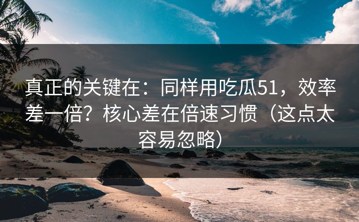 真正的关键在:同样用吃瓜51,效率差一倍?核心差在倍速习惯(这点太容易忽略)