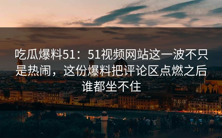 吃瓜爆料51：51视频网站这一波不只是热闹，这份爆料把评论区点燃之后谁都坐不住